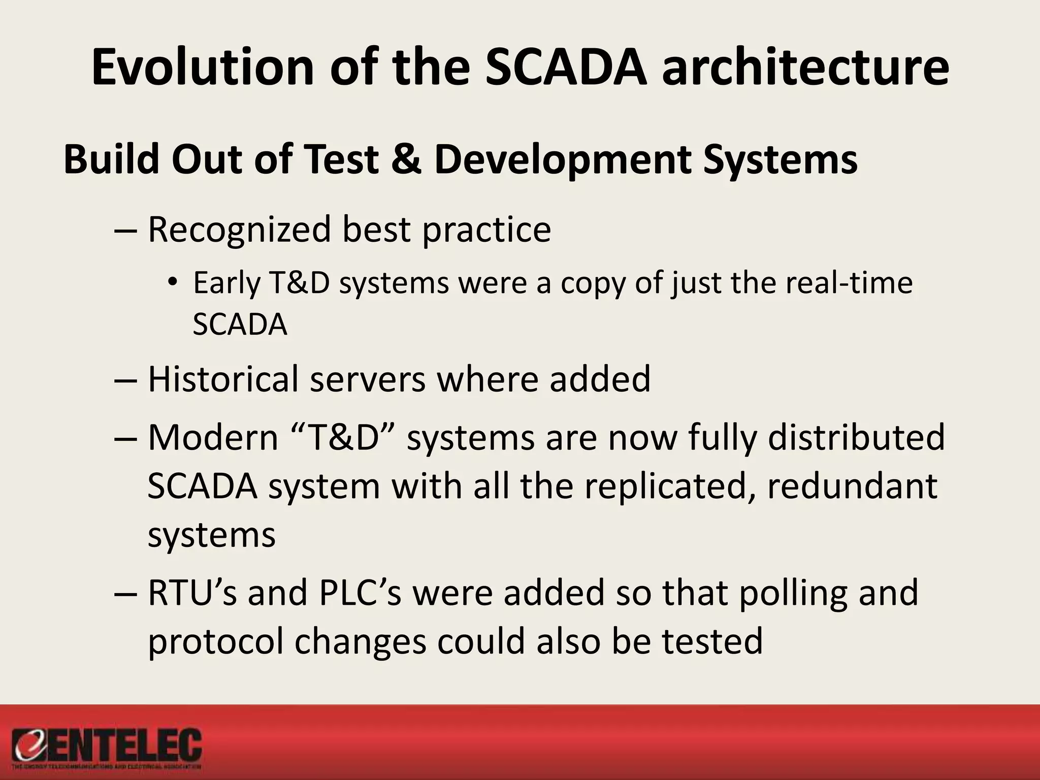 Evolution of the SCADA architecture
Build Out of Test & Development Systems
– Recognized best practice
• Early T&D systems were a copy of just the real-time
SCADA
– Historical servers where added
– Modern “T&D” systems are now fully distributed
SCADA system with all the replicated, redundant
systems
– RTU’s and PLC’s were added so that polling and
protocol changes could also be tested
 