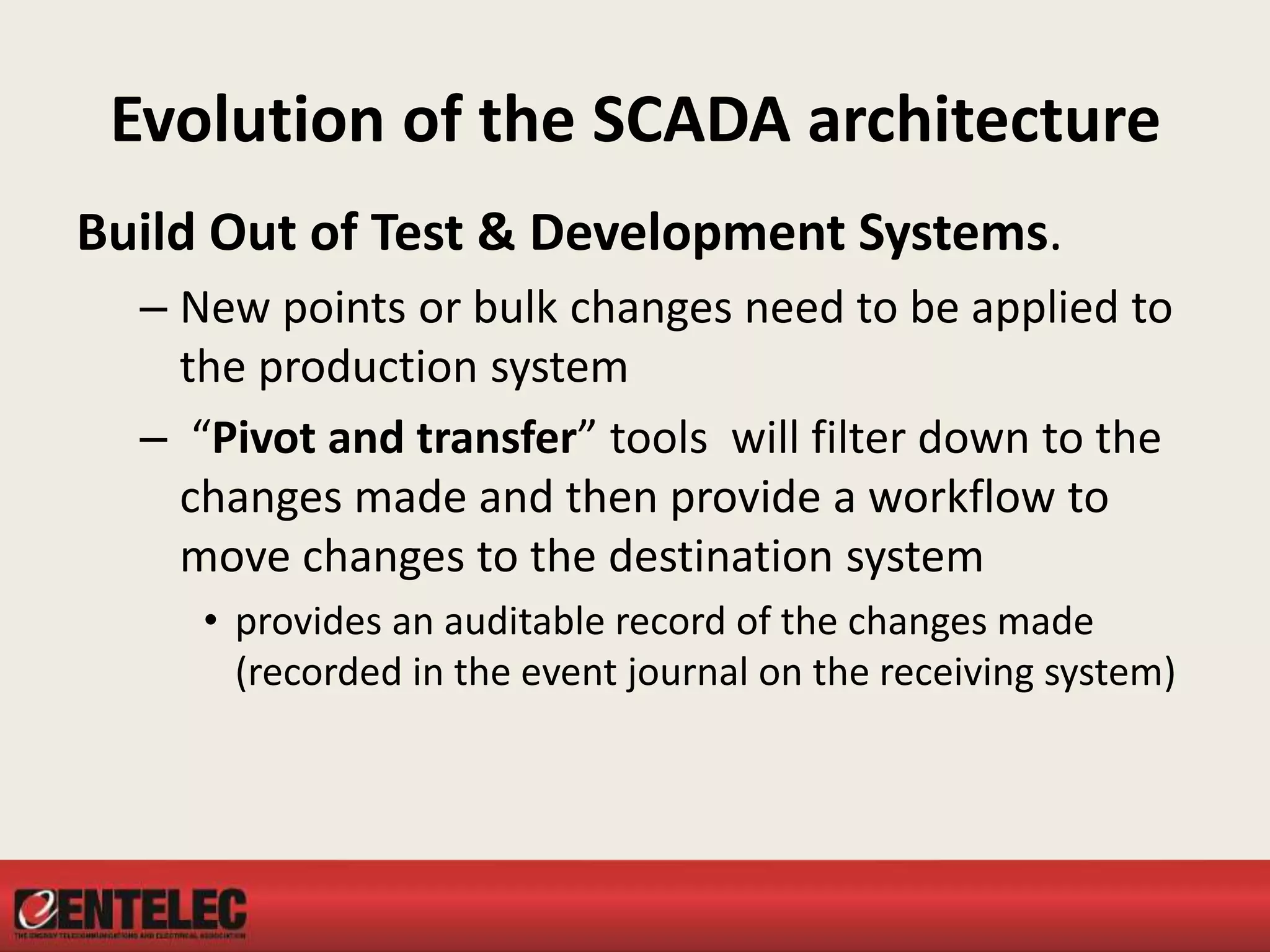 Evolution of the SCADA architecture
Build Out of Test & Development Systems.
– New points or bulk changes need to be applied to
the production system
– “Pivot and transfer” tools will filter down to the
changes made and then provide a workflow to
move changes to the destination system
• provides an auditable record of the changes made
(recorded in the event journal on the receiving system)
 