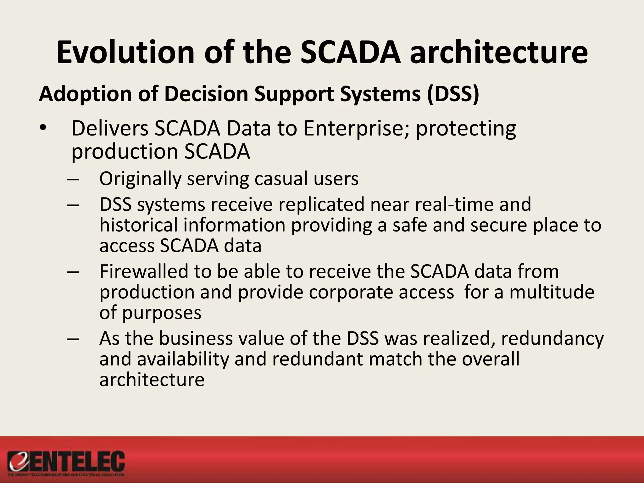 Evolution of the SCADA architecture
Adoption of Decision Support Systems (DSS)
• Delivers SCADA Data to Enterprise; protecting
production SCADA
– Originally serving casual users
– DSS systems receive replicated near real-time and
historical information providing a safe and secure place to
access SCADA data
– Firewalled to be able to receive the SCADA data from
production and provide corporate access for a multitude
of purposes
– As the business value of the DSS was realized, redundancy
and availability and redundant match the overall
architecture
 
