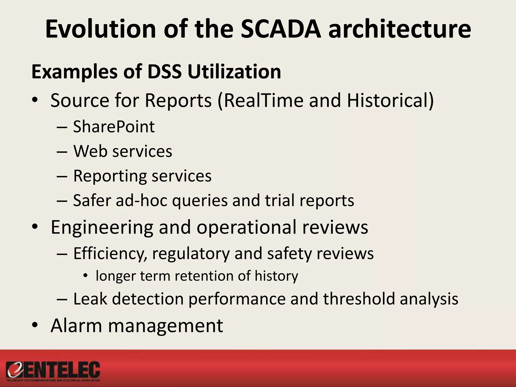 Evolution of the SCADA architecture
Examples of DSS Utilization
• Source for Reports (RealTime and Historical)
– SharePoint
– Web services
– Reporting services
– Safer ad-hoc queries and trial reports
• Engineering and operational reviews
– Efficiency, regulatory and safety reviews
• longer term retention of history
– Leak detection performance and threshold analysis
• Alarm management
 