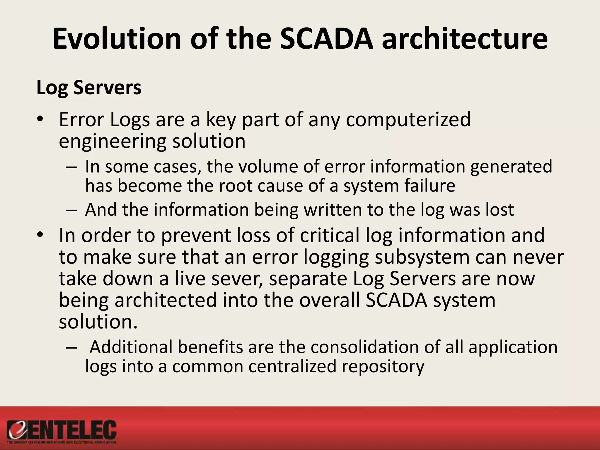 Evolution of the SCADA architecture
Log Servers
• Error Logs are a key part of any computerized
engineering solution
– In some cases, the volume of error information generated
has become the root cause of a system failure
– And the information being written to the log was lost
• In order to prevent loss of critical log information and
to make sure that an error logging subsystem can never
take down a live sever, separate Log Servers are now
being architected into the overall SCADA system
solution.
– Additional benefits are the consolidation of all application
logs into a common centralized repository
 