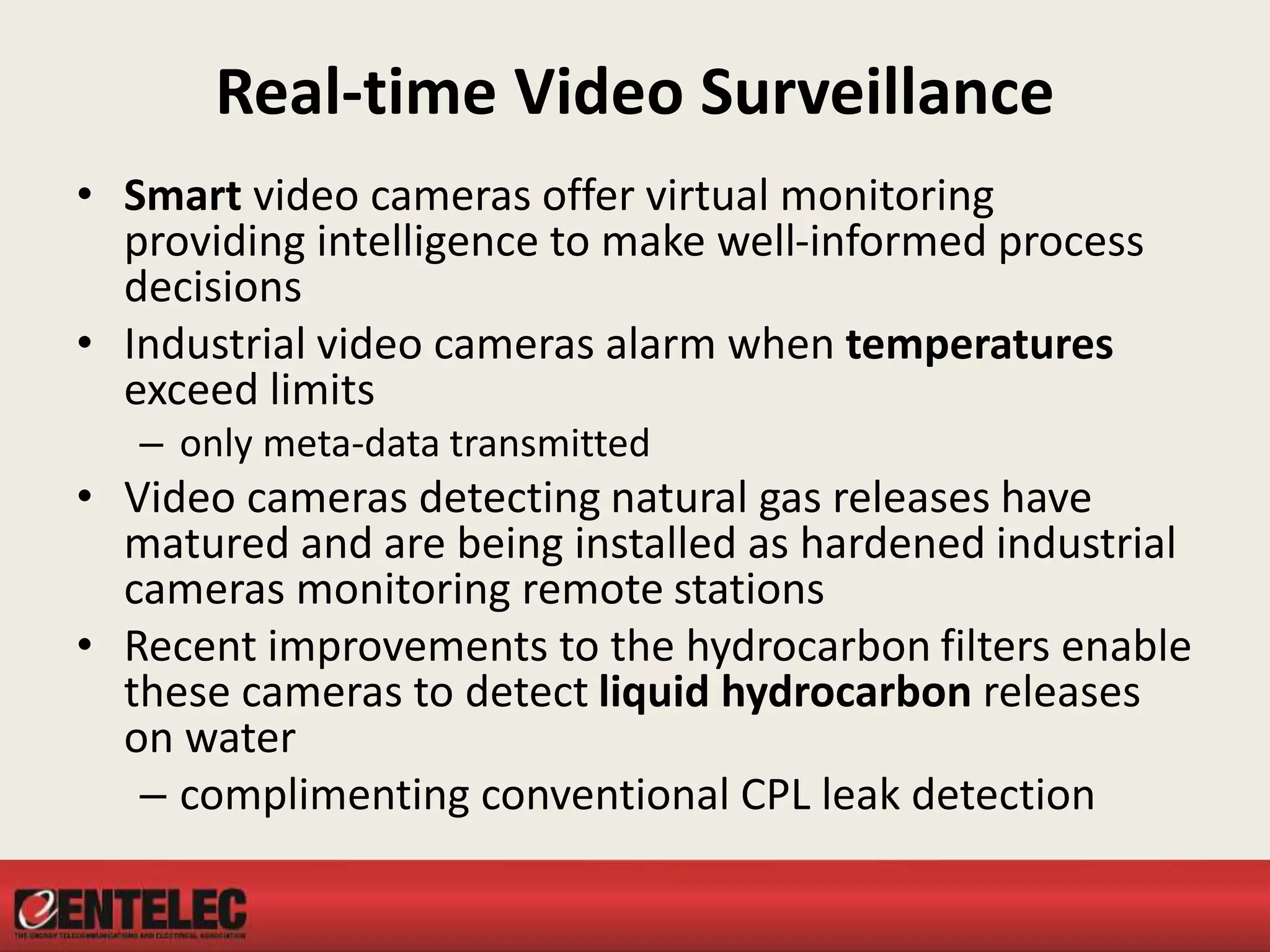 Real-time Video Surveillance
• Smart video cameras offer virtual monitoring
providing intelligence to make well-informed process
decisions
• Industrial video cameras alarm when temperatures
exceed limits
– only meta-data transmitted
• Video cameras detecting natural gas releases have
matured and are being installed as hardened industrial
cameras monitoring remote stations
• Recent improvements to the hydrocarbon filters enable
these cameras to detect liquid hydrocarbon releases
on water
– complimenting conventional CPL leak detection
 