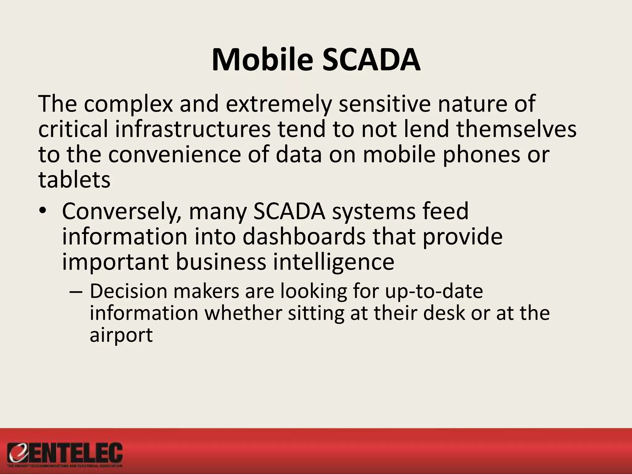 Mobile SCADA
The complex and extremely sensitive nature of
critical infrastructures tend to not lend themselves
to the convenience of data on mobile phones or
tablets
• Conversely, many SCADA systems feed
information into dashboards that provide
important business intelligence
– Decision makers are looking for up-to-date
information whether sitting at their desk or at the
airport
 