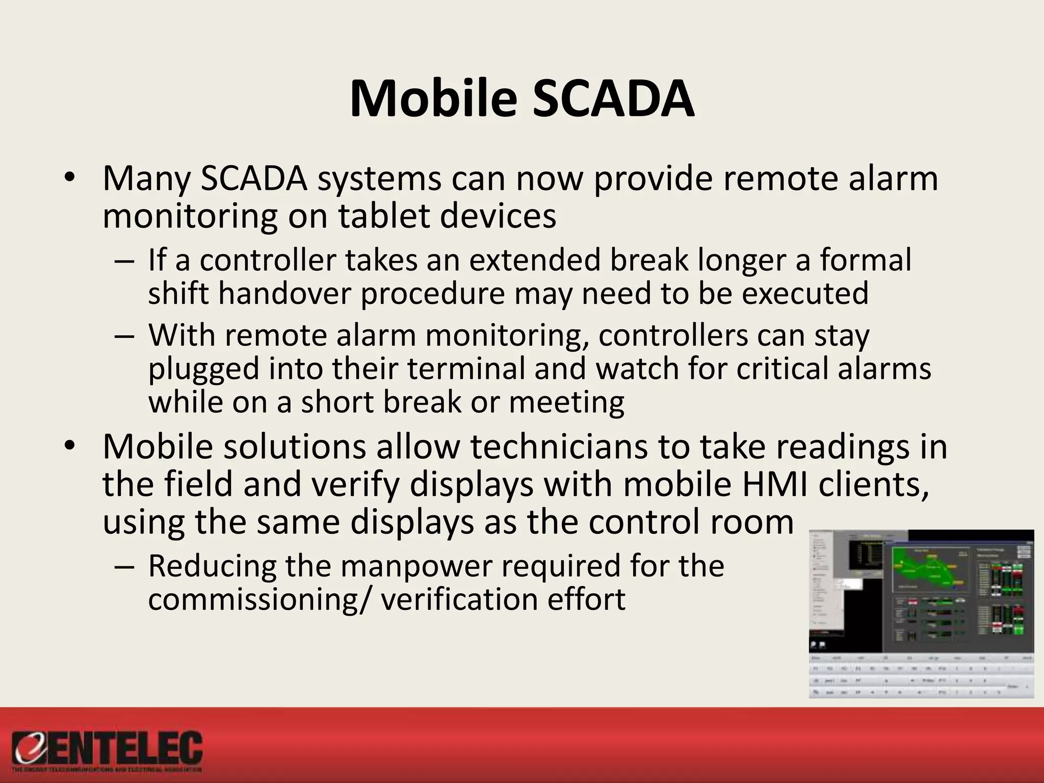 Mobile SCADA
• Many SCADA systems can now provide remote alarm
monitoring on tablet devices
– If a controller takes an extended break longer a formal
shift handover procedure may need to be executed
– With remote alarm monitoring, controllers can stay
plugged into their terminal and watch for critical alarms
while on a short break or meeting
• Mobile solutions allow technicians to take readings in
the field and verify displays with mobile HMI clients,
using the same displays as the control room
– Reducing the manpower required for the
commissioning/ verification effort
 