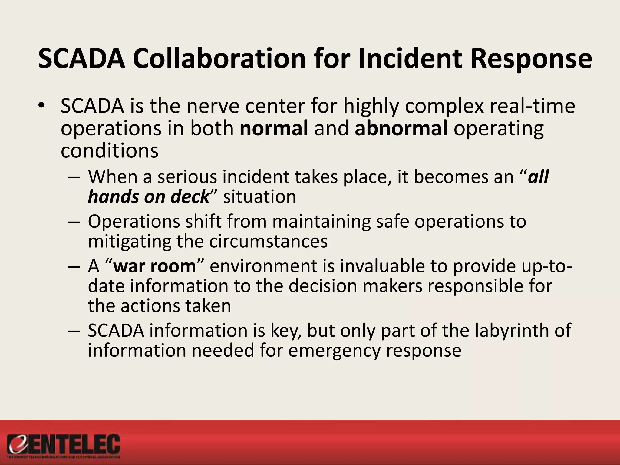 SCADA Collaboration for Incident Response
• SCADA is the nerve center for highly complex real-time
operations in both normal and abnormal operating
conditions
– When a serious incident takes place, it becomes an “all
hands on deck” situation
– Operations shift from maintaining safe operations to
mitigating the circumstances
– A “war room” environment is invaluable to provide up-to-
date information to the decision makers responsible for
the actions taken
– SCADA information is key, but only part of the labyrinth of
information needed for emergency response
 