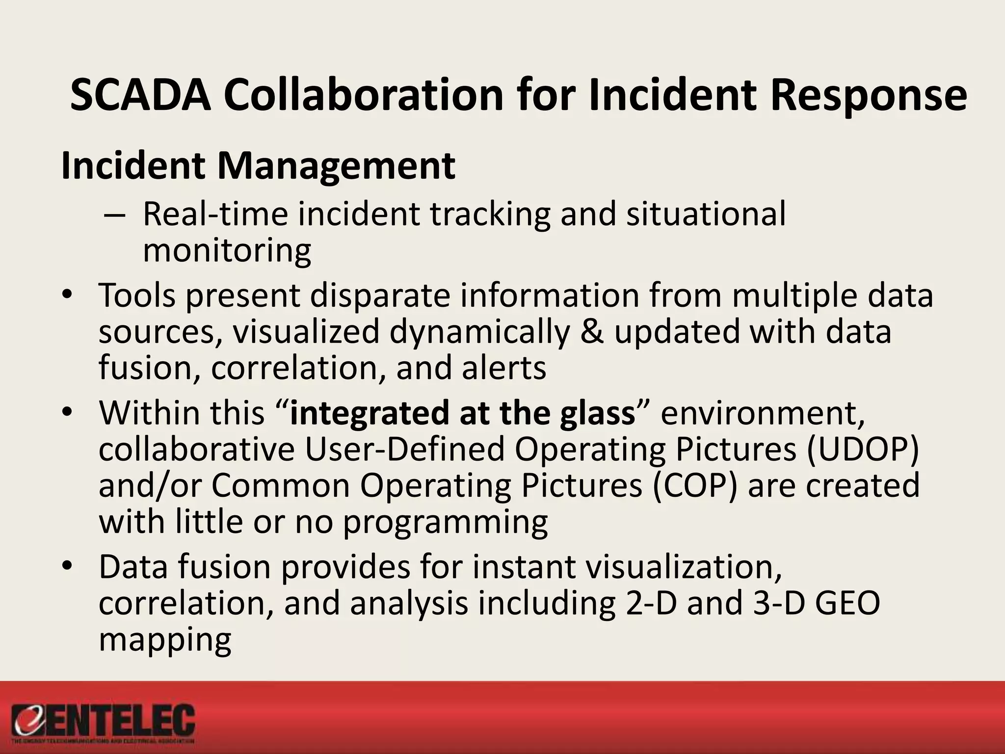SCADA Collaboration for Incident Response
Incident Management
– Real-time incident tracking and situational
monitoring
• Tools present disparate information from multiple data
sources, visualized dynamically & updated with data
fusion, correlation, and alerts
• Within this “integrated at the glass” environment,
collaborative User-Defined Operating Pictures (UDOP)
and/or Common Operating Pictures (COP) are created
with little or no programming
• Data fusion provides for instant visualization,
correlation, and analysis including 2-D and 3-D GEO
mapping
 