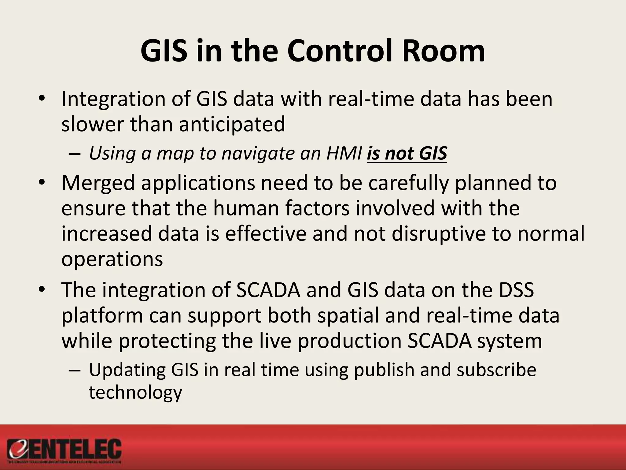 GIS in the Control Room
• Integration of GIS data with real-time data has been
slower than anticipated
– Using a map to navigate an HMI is not GIS
• Merged applications need to be carefully planned to
ensure that the human factors involved with the
increased data is effective and not disruptive to normal
operations
• The integration of SCADA and GIS data on the DSS
platform can support both spatial and real-time data
while protecting the live production SCADA system
– Updating GIS in real time using publish and subscribe
technology
 