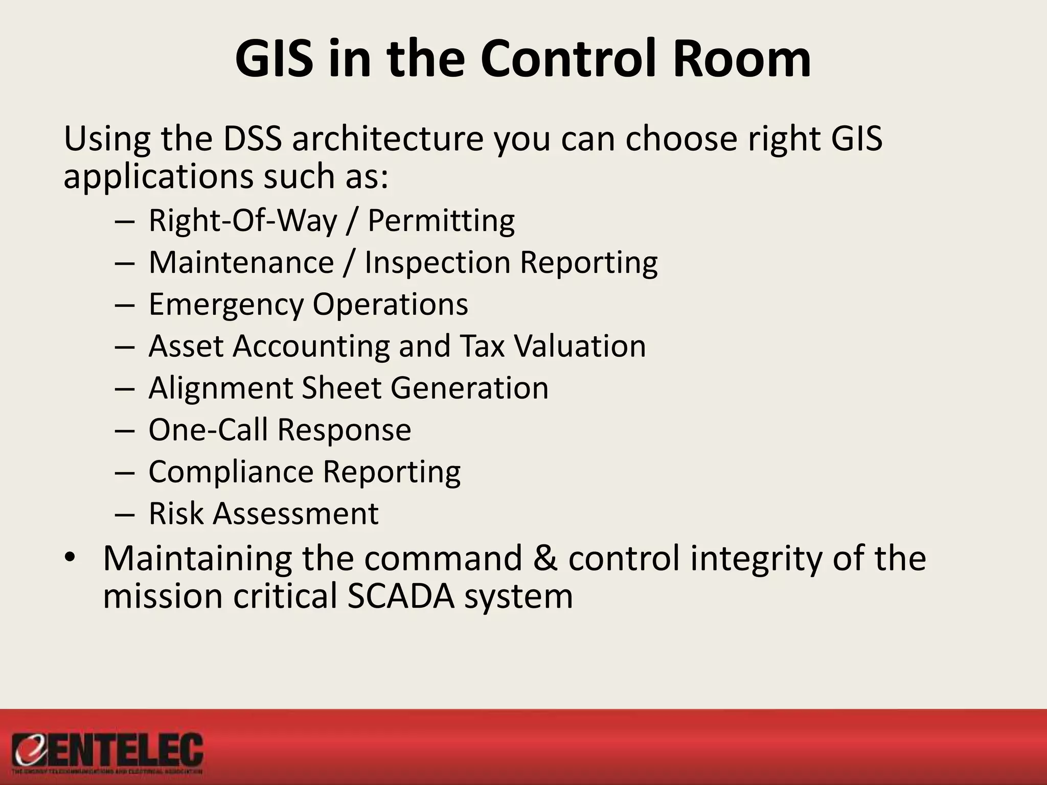 GIS in the Control Room
Using the DSS architecture you can choose right GIS
applications such as:
– Right-Of-Way / Permitting
– Maintenance / Inspection Reporting
– Emergency Operations
– Asset Accounting and Tax Valuation
– Alignment Sheet Generation
– One-Call Response
– Compliance Reporting
– Risk Assessment
• Maintaining the command & control integrity of the
mission critical SCADA system
 