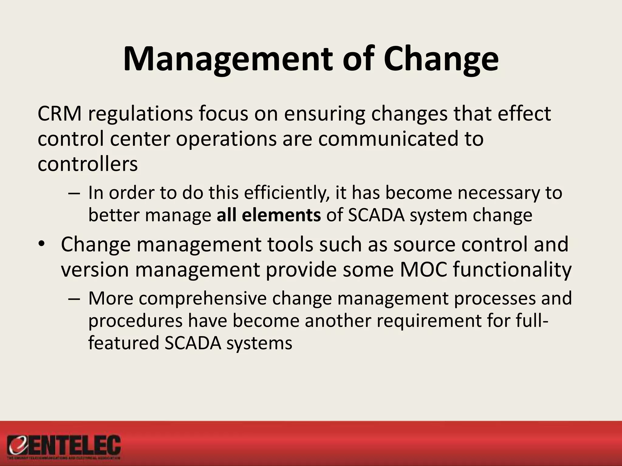 Management of Change
CRM regulations focus on ensuring changes that effect
control center operations are communicated to
controllers
– In order to do this efficiently, it has become necessary to
better manage all elements of SCADA system change
• Change management tools such as source control and
version management provide some MOC functionality
– More comprehensive change management processes and
procedures have become another requirement for full-
featured SCADA systems
 