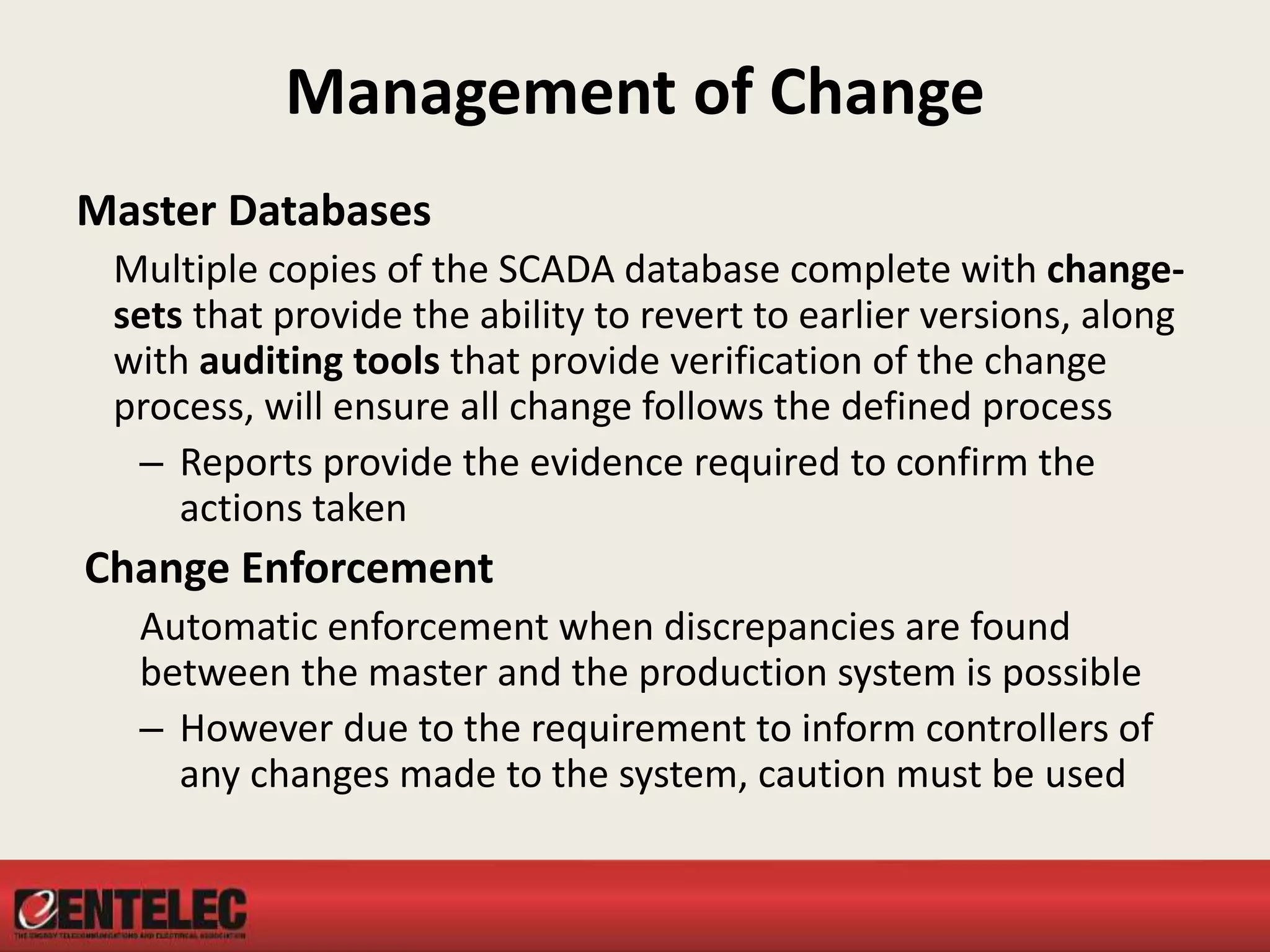Management of Change
Master Databases
Multiple copies of the SCADA database complete with change-
sets that provide the ability to revert to earlier versions, along
with auditing tools that provide verification of the change
process, will ensure all change follows the defined process
– Reports provide the evidence required to confirm the
actions taken
Change Enforcement
Automatic enforcement when discrepancies are found
between the master and the production system is possible
– However due to the requirement to inform controllers of
any changes made to the system, caution must be used
 