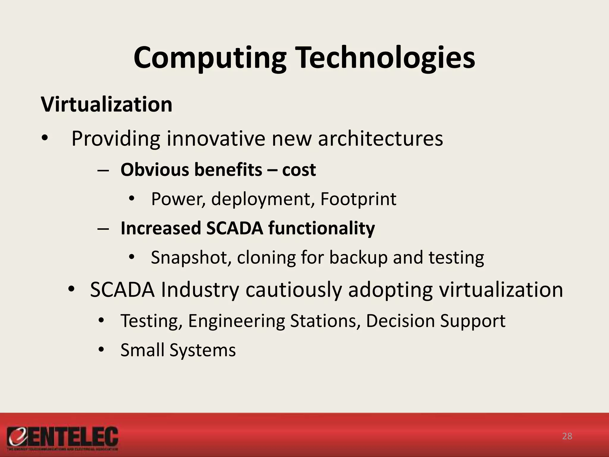 Computing Technologies
Virtualization
• Providing innovative new architectures
– Obvious benefits – cost
• Power, deployment, Footprint
– Increased SCADA functionality
• Snapshot, cloning for backup and testing
• SCADA Industry cautiously adopting virtualization
• Testing, Engineering Stations, Decision Support
• Small Systems
28
 