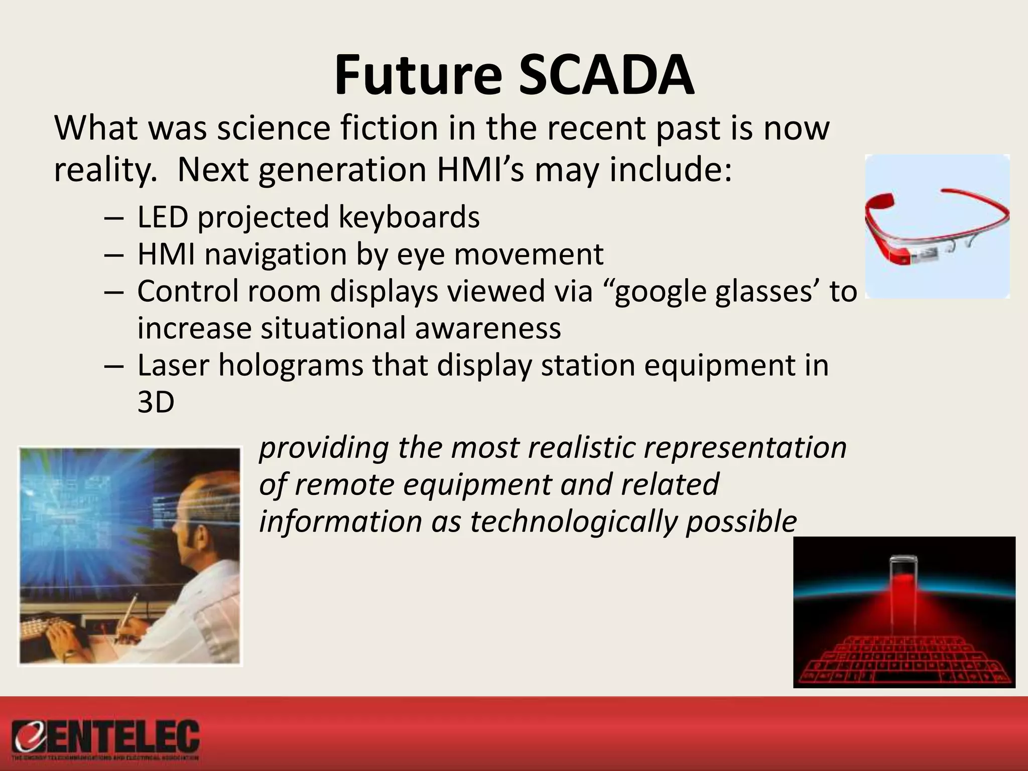 Future SCADA
What was science fiction in the recent past is now
reality. Next generation HMI’s may include:
– LED projected keyboards
– HMI navigation by eye movement
– Control room displays viewed via “google glasses’ to
increase situational awareness
– Laser holograms that display station equipment in
3D
providing the most realistic representation
of remote equipment and related
information as technologically possible
 