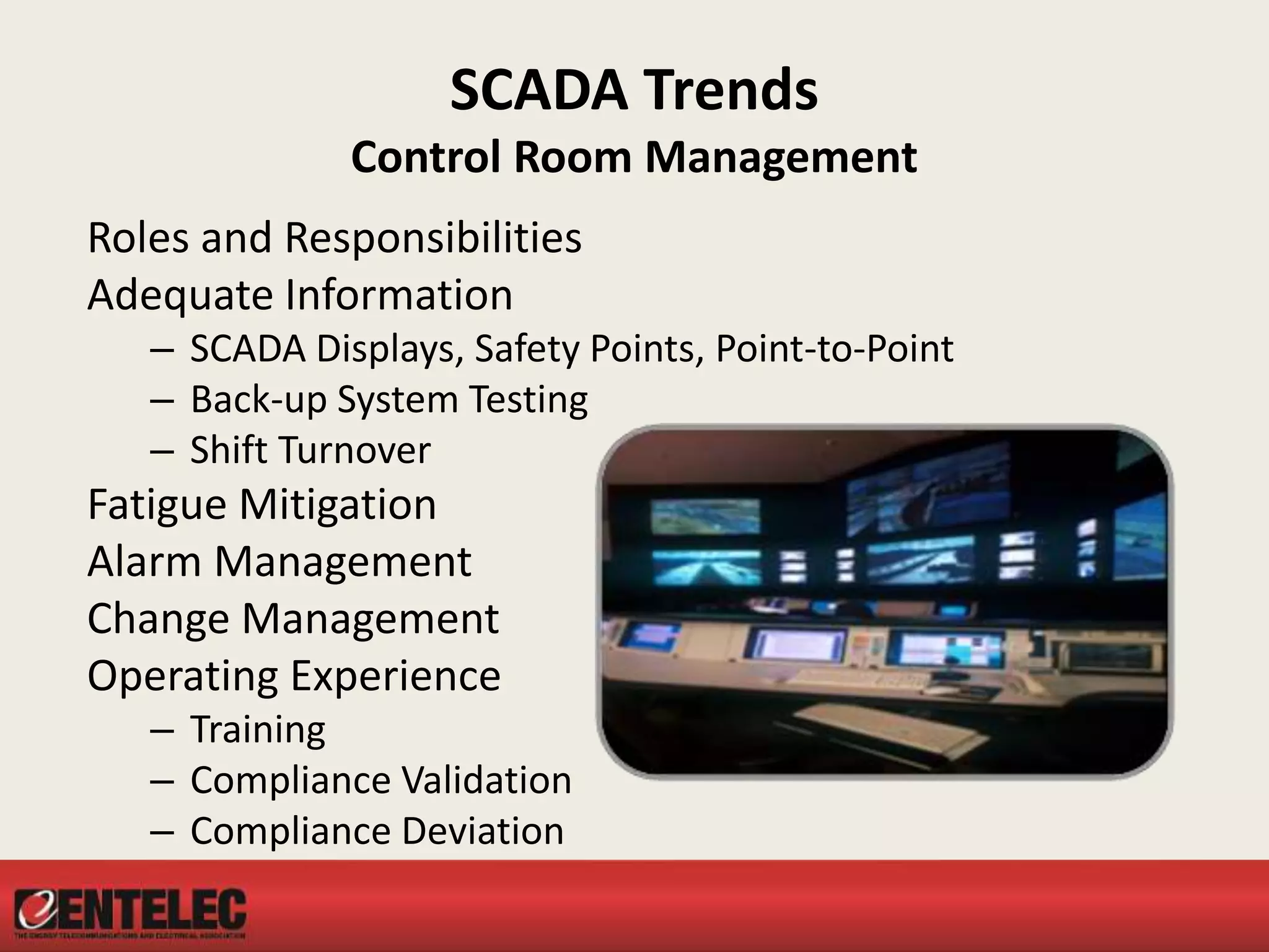 SCADA Trends
Control Room Management
Roles and Responsibilities
Adequate Information
– SCADA Displays, Safety Points, Point-to-Point
– Back-up System Testing
– Shift Turnover
Fatigue Mitigation
Alarm Management
Change Management
Operating Experience
– Training
– Compliance Validation
– Compliance Deviation
 