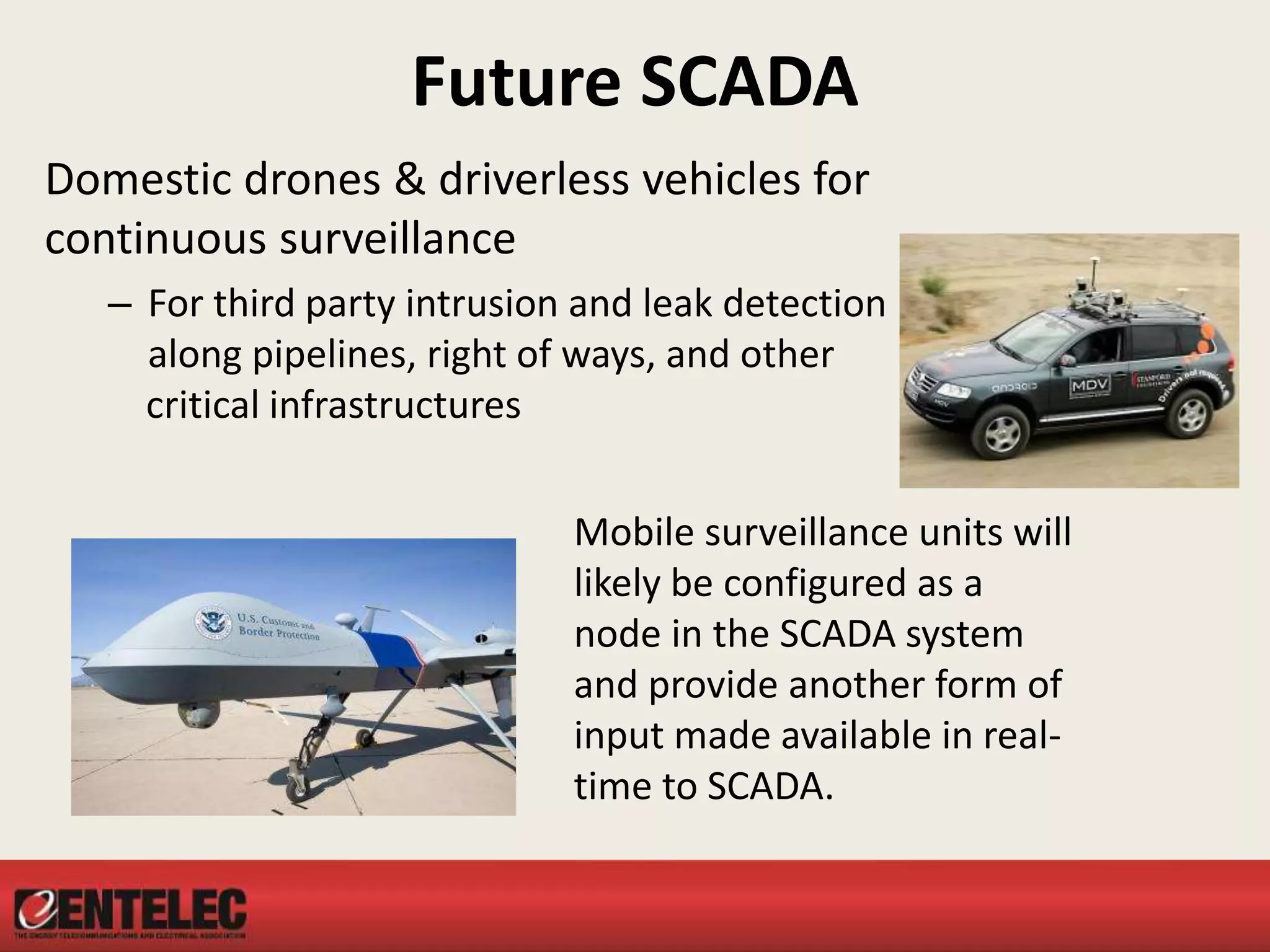 Future SCADA
Domestic drones & driverless vehicles for
continuous surveillance
– For third party intrusion and leak detection
along pipelines, right of ways, and other
critical infrastructures
Mobile surveillance units will
likely be configured as a
node in the SCADA system
and provide another form of
input made available in real-
time to SCADA.
 