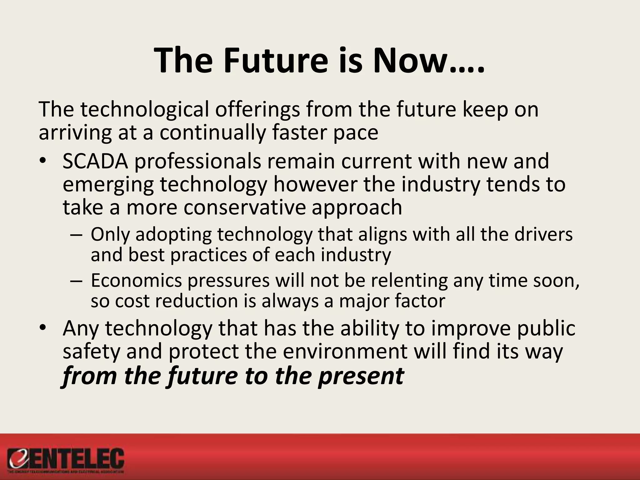 The Future is Now….
The technological offerings from the future keep on
arriving at a continually faster pace
• SCADA professionals remain current with new and
emerging technology however the industry tends to
take a more conservative approach
– Only adopting technology that aligns with all the drivers
and best practices of each industry
– Economics pressures will not be relenting any time soon,
so cost reduction is always a major factor
• Any technology that has the ability to improve public
safety and protect the environment will find its way
from the future to the present
 