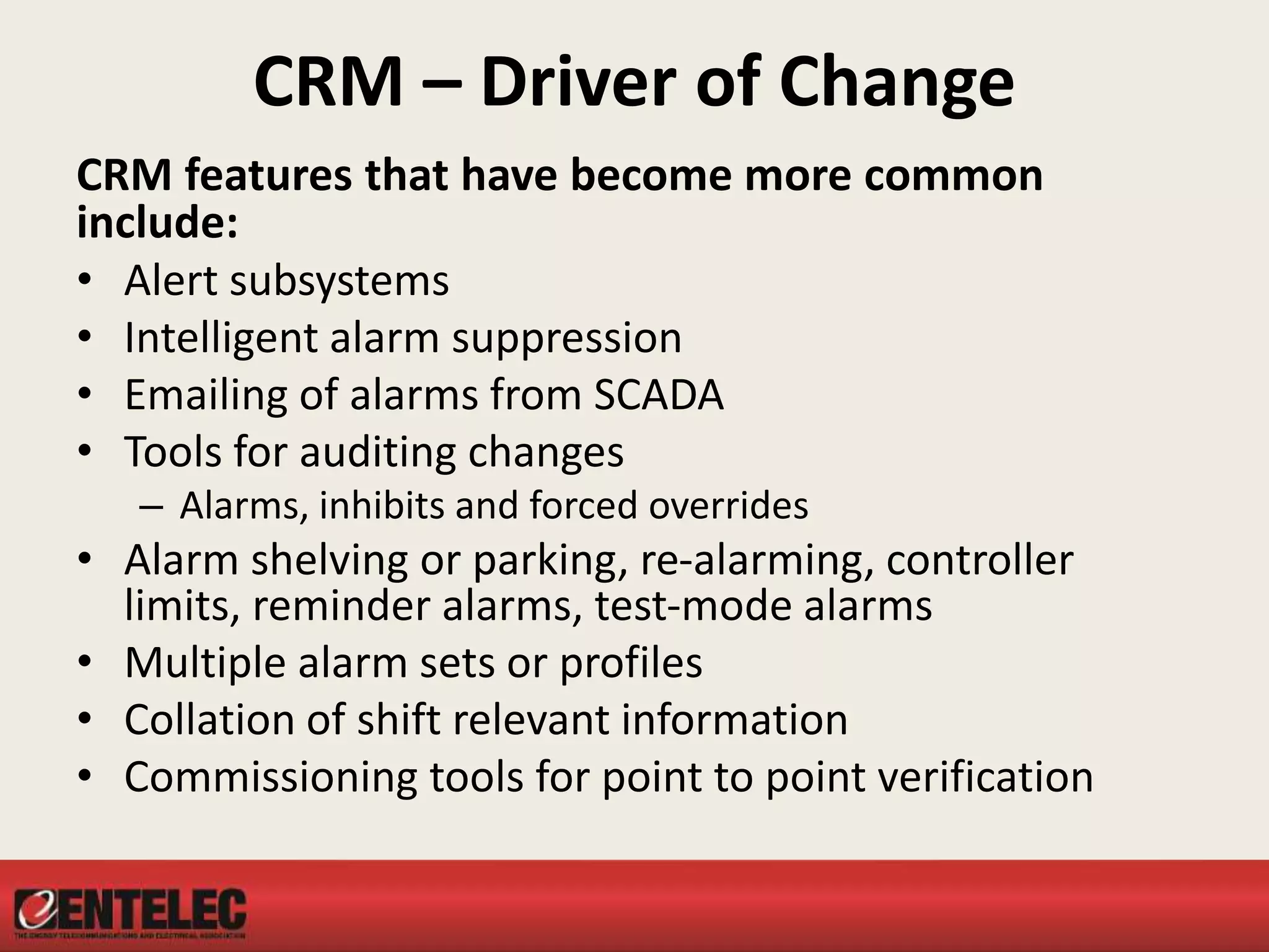 CRM – Driver of Change
CRM features that have become more common
include:
• Alert subsystems
• Intelligent alarm suppression
• Emailing of alarms from SCADA
• Tools for auditing changes
– Alarms, inhibits and forced overrides
• Alarm shelving or parking, re-alarming, controller
limits, reminder alarms, test-mode alarms
• Multiple alarm sets or profiles
• Collation of shift relevant information
• Commissioning tools for point to point verification
 