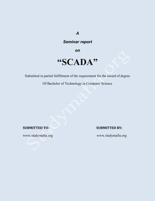 A
Seminar report
on
“SCADA”
Submitted in partial fulfillment of the requirement for the award of degree
Of Bachelor of Technology in Computer Science
SUBMITTED TO: SUBMITTED BY:
www.studymafia.org www.studymafia.org
 