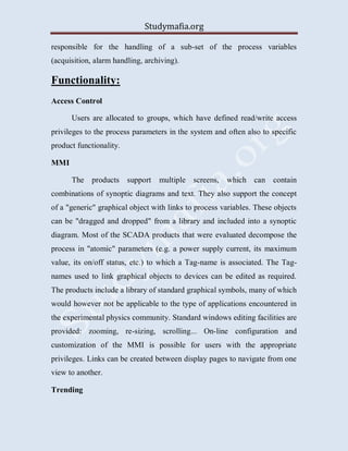 Studymafia.org
responsible for the handling of a sub-set of the process variables
(acquisition, alarm handling, archiving).
Functionality:
Access Control
Users are allocated to groups, which have defined read/write access
privileges to the process parameters in the system and often also to specific
product functionality.
MMI
The products support multiple screens, which can contain
combinations of synoptic diagrams and text. They also support the concept
of a "generic" graphical object with links to process variables. These objects
can be "dragged and dropped" from a library and included into a synoptic
diagram. Most of the SCADA products that were evaluated decompose the
process in "atomic" parameters (e.g. a power supply current, its maximum
value, its on/off status, etc.) to which a Tag-name is associated. The Tag-
names used to link graphical objects to devices can be edited as required.
The products include a library of standard graphical symbols, many of which
would however not be applicable to the type of applications encountered in
the experimental physics community. Standard windows editing facilities are
provided: zooming, re-sizing, scrolling... On-line configuration and
customization of the MMI is possible for users with the appropriate
privileges. Links can be created between display pages to navigate from one
view to another.
Trending
 
