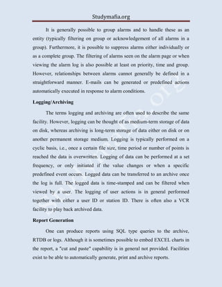 Studymafia.org
It is generally possible to group alarms and to handle these as an
entity (typically filtering on group or acknowledgement of all alarms in a
group). Furthermore, it is possible to suppress alarms either individually or
as a complete group. The filtering of alarms seen on the alarm page or when
viewing the alarm log is also possible at least on priority, time and group.
However, relationships between alarms cannot generally be defined in a
straightforward manner. E-mails can be generated or predefined actions
automatically executed in response to alarm conditions.
Logging/Archiving
The terms logging and archiving are often used to describe the same
facility. However, logging can be thought of as medium-term storage of data
on disk, whereas archiving is long-term storage of data either on disk or on
another permanent storage medium. Logging is typically performed on a
cyclic basis, i.e., once a certain file size, time period or number of points is
reached the data is overwritten. Logging of data can be performed at a set
frequency, or only initiated if the value changes or when a specific
predefined event occurs. Logged data can be transferred to an archive once
the log is full. The logged data is time-stamped and can be filtered when
viewed by a user. The logging of user actions is in general performed
together with either a user ID or station ID. There is often also a VCR
facility to play back archived data.
Report Generation
One can produce reports using SQL type queries to the archive,
RTDB or logs. Although it is sometimes possible to embed EXCEL charts in
the report, a "cut and paste" capability is in general not provided. Facilities
exist to be able to automatically generate, print and archive reports.
 