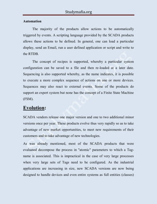 Studymafia.org
Automation
The majority of the products allow actions to be automatically
triggered by events. A scripting language provided by the SCADA products
allows these actions to be defined. In general, one can load a particular
display, send an Email, run a user defined application or script and write to
the RTDB.
The concept of recipes is supported, whereby a particular system
configuration can be saved to a file and then re-loaded at a later date.
Sequencing is also supported whereby, as the name indicates, it is possible
to execute a more complex sequence of actions on one or more devices.
Sequences may also react to external events. Some of the products do
support an expert system but none has the concept of a Finite State Machine
(FSM).
Evolution:
SCADA vendors release one major version and one to two additional minor
versions once per year. These products evolve thus very rapidly so as to take
advantage of new market opportunities, to meet new requirements of their
customers and to take advantage of new technologies.
As was already mentioned, most of the SCADA products that were
evaluated decompose the process in "atomic" parameters to which a Tag-
name is associated. This is impractical in the case of very large processes
when very large sets of Tags need to be configured. As the industrial
applications are increasing in size, new SCADA versions are now being
designed to handle devices and even entire systems as full entities (classes)
 