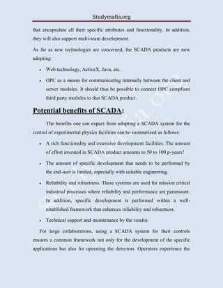 Studymafia.org
that encapsulate all their specific attributes and functionality. In addition,
they will also support multi-team development.
As far as new technologies are concerned, the SCADA products are now
adopting:
 Web technology, ActiveX, Java, etc.
 OPC as a means for communicating internally between the client and
server modules. It should thus be possible to connect OPC compliant
third party modules to that SCADA product.
Potential benefits of SCADA:
The benefits one can expect from adopting a SCADA system for the
control of experimental physics facilities can be summarized as follows:
 A rich functionality and extensive development facilities. The amount
of effort invested in SCADA product amounts to 50 to 100 p-years!
 The amount of specific development that needs to be performed by
the end-user is limited, especially with suitable engineering.
 Reliability and robustness. These systems are used for mission critical
industrial processes where reliability and performance are paramount.
In addition, specific development is performed within a well-
established framework that enhances reliability and robustness.
 Technical support and maintenance by the vendor.
For large collaborations, using a SCADA system for their controls
ensures a common framework not only for the development of the specific
applications but also for operating the detectors. Operators experience the
 