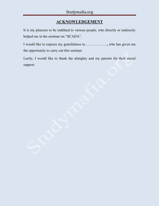 Studymafia.org
ACKNOWLEDGEMENT
It is my pleasure to be indebted to various people, who directly or indirectly
helped me in the seminar on “SCADA”.
I would like to express my gratefulness to………………, who has given me
the opportunity to carry out this seminar.
Lastly, I would like to thank the almighty and my parents for their moral
support.
 