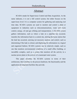 Studymafia.org
Abstract
SCADA stands for Supervisory Control and Data Acquisition. As the
name indicates, it is not a full control system, but rather focuses on the
supervisory level. It is a computer system for gathering and analyzing real
time data. SCADA systems are used to monitor and control a plant or
equipment in industries such as telecommunications, water and waste
control, energy, oil and gas refining and transportation. A SCADA system
gathers information, such as where a leak on a pipeline has occurred,
transfers the information back to a central site, alerting the home station that
the leak has occurred, carrying out necessary analysis and control, such as
determining if the leak is critical, and displaying the information in a logical
and organized fashion. SCADA systems can be relatively simple, such as
one that monitors environmental conditions of a small office building, or
incredibly complex, such as a system that monitors all the activity in a
nuclear power plant or the activity of a municipal water system.
This paper describes the SCADA systems in terms of their
architecture, their interface to the process hardware, the functionality and the
application development facilities they provide.
 