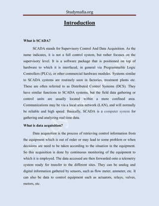 Studymafia.org
Introduction
What is SCADA?
SCADA stands for Supervisory Control And Data Acquisition. As the
name indicates, it is not a full control system, but rather focuses on the
supervisory level. It is a software package that is positioned on top of
hardware to which it is interfaced, in general via Programmable Logic
Controllers (PLCs), or other commercial hardware modules. Systems similar
to SCADA systems are routinely seen in factories, treatment plants etc.
These are often referred to as Distributed Control Systems (DCS). They
have similar functions to SCADA systems, but the field data gathering or
control units are usually located within a more confined area.
Communications may be via a local area network (LAN), and will normally
be reliable and high speed. Basically, SCADA is a computer system for
gathering and analyzing real time data.
What is data acquisition?
Data acquisition is the process of retrieving control information from
the equipment which is out of order or may lead to some problem or when
decisions are need to be taken according to the situation in the equipment.
So this acquisition is done by continuous monitoring of the equipment to
which it is employed. The data accessed are then forwarded onto a telemetry
system ready for transfer to the different sites. They can be analog and
digital information gathered by sensors, such as flow meter, ammeter, etc. It
can also be data to control equipment such as actuators, relays, valves,
motors, etc.
 