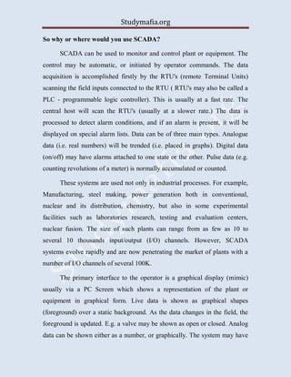 Studymafia.org
So why or where would you use SCADA?
SCADA can be used to monitor and control plant or equipment. The
control may be automatic, or initiated by operator commands. The data
acquisition is accomplished firstly by the RTU's (remote Terminal Units)
scanning the field inputs connected to the RTU ( RTU's may also be called a
PLC - programmable logic controller). This is usually at a fast rate. The
central host will scan the RTU's (usually at a slower rate.) The data is
processed to detect alarm conditions, and if an alarm is present, it will be
displayed on special alarm lists. Data can be of three main types. Analogue
data (i.e. real numbers) will be trended (i.e. placed in graphs). Digital data
(on/off) may have alarms attached to one state or the other. Pulse data (e.g.
counting revolutions of a meter) is normally accumulated or counted.
These systems are used not only in industrial processes. For example,
Manufacturing, steel making, power generation both in conventional,
nuclear and its distribution, chemistry, but also in some experimental
facilities such as laboratories research, testing and evaluation centers,
nuclear fusion. The size of such plants can range from as few as 10 to
several 10 thousands input/output (I/O) channels. However, SCADA
systems evolve rapidly and are now penetrating the market of plants with a
number of I/O channels of several 100K.
The primary interface to the operator is a graphical display (mimic)
usually via a PC Screen which shows a representation of the plant or
equipment in graphical form. Live data is shown as graphical shapes
(foreground) over a static background. As the data changes in the field, the
foreground is updated. E.g. a valve may be shown as open or closed. Analog
data can be shown either as a number, or graphically. The system may have
 