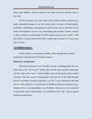 Studymafia.org
many such displays, and the operator can select from the relevant ones at
any time.
SCADA systems were first used in the 1960s.SCADA systems have
made substantial progress over the recent years in terms of functionality,
scalability, performance and openness such that they are an alternative to in
house development even for very demanding and complex control systems
as those of physics experiments. SCADA systems used to run on DOS, VMS
and UNIX; in recent years all SCADA vendors have moved to NT and some
also to Linux.
Architecture:
In this section we are going to details which describe the common
architecture required for the SCADA products.
Hardware Architecture
The basic hardware of the SCADA system is distinguished into two
basic layers: the "client layer" which caters for the man machine interaction
and the "data server layer" which handles most of the process data control
activities. The data servers communicate with devices in the field through
process controllers. Process controllers, e.g. PLC’s, are connected to the data
servers either directly or via networks or fieldbuses that are proprietary (e.g.
Siemens H1), or non-proprietary (e.g. Profibus). Data servers are connected
to each other and to client stations via an Ethernet LAN. Fig.1. shows typical
hardware architecture.
 