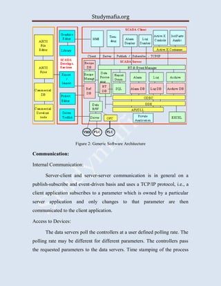 Studymafia.org
Figure 2: Generic Software Architecture
Communication:
Internal Communication:
Server-client and server-server communication is in general on a
publish-subscribe and event-driven basis and uses a TCP/IP protocol, i.e., a
client application subscribes to a parameter which is owned by a particular
server application and only changes to that parameter are then
communicated to the client application.
Access to Devices:
The data servers poll the controllers at a user defined polling rate. The
polling rate may be different for different parameters. The controllers pass
the requested parameters to the data servers. Time stamping of the process
 