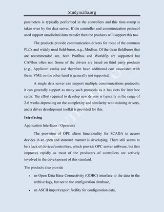 Studymafia.org
parameters is typically performed in the controllers and this time-stamp is
taken over by the data server. If the controller and communication protocol
used support unsolicited data transfer then the products will support this too.
The products provide communication drivers for most of the common
PLCs and widely used field-buses, e.g., Modbus. Of the three fieldbuses that
are recommended are, both Profibus and Worldfip are supported but
CANbus often not. Some of the drivers are based on third party products
(e.g., Applicom cards) and therefore have additional cost associated with
them. VME on the other hand is generally not supported.
A single data server can support multiple communications protocols;
it can generally support as many such protocols as it has slots for interface
cards. The effort required to develop new drivers is typically in the range of
2-6 weeks depending on the complexity and similarity with existing drivers,
and a driver development toolkit is provided for this.
Interfacing
Application Interfaces / Openness
The provision of OPC client functionality for SCADA to access
devices in an open and standard manner is developing. There still seems to
be a lack of devices/controllers, which provide OPC server software, but this
improves rapidly as most of the producers of controllers are actively
involved in the development of this standard.
The products also provide
 an Open Data Base Connectivity (ODBC) interface to the data in the
archive/logs, but not to the configuration database,
 an ASCII import/export facility for configuration data,
 