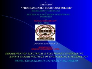 A 
SEMINAR ON 
“ PROGRAMMABLE LOGIC CONTROLLER” 
BACHELOR OF TECHNOLOGY 
IN 
ELECTRICAL & ELECTRONICS ENGINEERING 
SUBMITTED 
BY 
PANKAJ CHAUDHARY 
R.N. - 24823 
UNDER THE SUPERVISION OF 
ARUNESH DUTT 
HEAD OF DEPARTMENT (HOD) 
DEPARTMENT OF ELECTRICAL & ELECTRONICS ENGINEERING 
SANJAY GANDHI INSTITUTE OF ENGINEERING & TECHNOLOGY 
NEHRU GRAM BHARATI UNIVERSITY, ALLAHABAD 
 