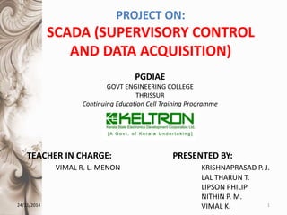 PROJECT ON:
SCADA (SUPERVISORY CONTROL
AND DATA ACQUISITION)
24/11/2014 1
PRESENTED BY:
KRISHNAPRASAD P. J.
LAL THARUN T.
LIPSON PHILIP
NITHIN P. M.
VIMAL K.
TEACHER IN CHARGE:
VIMAL R. L. MENON
PGDIAE
GOVT ENGINEERING COLLEGE
THRISSUR
Continuing Education Cell Training Programme
 