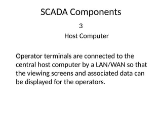 SCADA Components
3
Host Computer
Operator terminals are connected to the
central host computer by a LAN/WAN so that
the viewing screens and associated data can
be displayed for the operators.
 