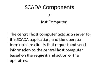 SCADA Components
3
Host Computer
The central host computer acts as a server for
the SCADA application, and the operator
terminals are clients that request and send
information to the central host computer
based on the request and action of the
operators.
 