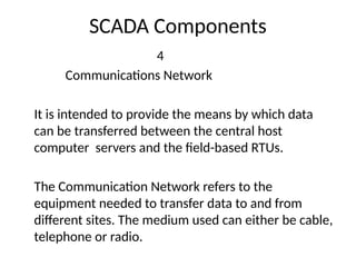 SCADA Components
4
Communications Network
It is intended to provide the means by which data
can be transferred between the central host
computer servers and the field-based RTUs.
The Communication Network refers to the
equipment needed to transfer data to and from
different sites. The medium used can either be cable,
telephone or radio.
 