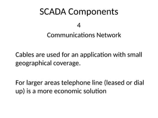 SCADA Components
4
Communications Network
Cables are used for an application with small
geographical coverage.
For larger areas telephone line (leased or dial
up) is a more economic solution
 