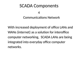 SCADA Components
4
Communications Network
With increased deployment of office LANs and
WANs (internet) as a solution for interoffice
computer networking, SCADA LANs are being
integrated into everyday office computer
networks.
 