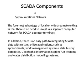 SCADA Components
4
Communications Network
The foremost advantage of local or wide area networking
is that there is no need to invest in a separate computer
network for SCADA operator terminals.
In addition, there is an easy path to integrating SCADA
data with existing office applications, such as
spreadsheets, work management systems, data history
databases, Geographic Information System (GIS)systems
and water distribution modelling systems.
 