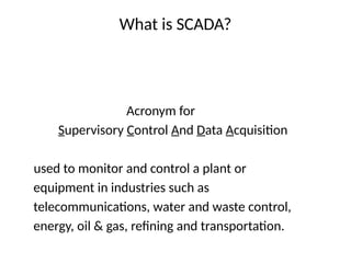 What is SCADA?
Acronym for
Supervisory Control And Data Acquisition
used to monitor and control a plant or
equipment in industries such as
telecommunications, water and waste control,
energy, oil & gas, refining and transportation.
 