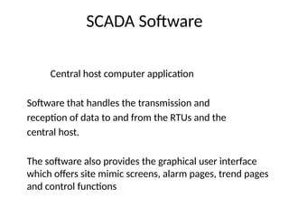 SCADA Software
Central host computer application
Software that handles the transmission and
reception of data to and from the RTUs and the
central host.
The software also provides the graphical user interface
which offers site mimic screens, alarm pages, trend pages
and control functions
 