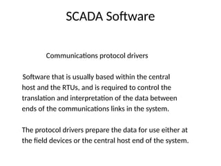 SCADA Software
Communications protocol drivers
Software that is usually based within the central
host and the RTUs, and is required to control the
translation and interpretation of the data between
ends of the communications links in the system.
The protocol drivers prepare the data for use either at
the field devices or the central host end of the system.
 