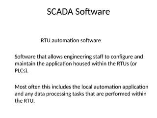 SCADA Software
RTU automation software
Software that allows engineering staff to configure and
maintain the application housed within the RTUs (or
PLCs).
Most often this includes the local automation application
and any data processing tasks that are performed within
the RTU.
 