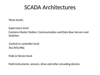 SCADA Architectures
Three levels:
Supervisory level
Contains Master Station, Communication and Data Base Servers and
Switches
Control or controller level
PLC/RTU/PAC
Field or Device level
Field Instruments, sensors, drive and other actuating devices
 