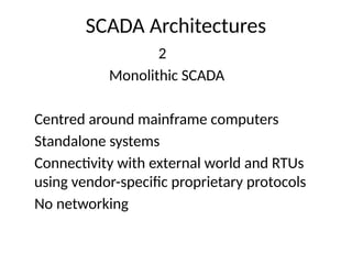 SCADA Architectures
2
Monolithic SCADA
Centred around mainframe computers
Standalone systems
Connectivity with external world and RTUs
using vendor-specific proprietary protocols
No networking
 