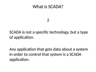 What is SCADA?
2
SCADA is not a specific technology, but a type
of application.
Any application that gets data about a system
in order to control that system is a SCADA
application.
 