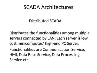 SCADA Architectures
Distributed SCADA
Distributes the functionalities among multiple
servers connected by LAN. Each server is low
cost minicomputer/ high-end PC Server.
Functionalities are Communication Service,
HMI, Data Base Service, Data Processing
Service etc.
 