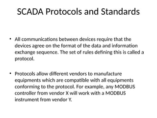 SCADA Protocols and Standards
• All communications between devices require that the
devices agree on the format of the data and information
exchange sequence. The set of rules defining this is called a
protocol.
• Protocols allow different vendors to manufacture
equipments which are compatible with all equipments
conforming to the protocol. For example, any MODBUS
controller from vendor X will work with a MODBUS
instrument from vendor Y.
 