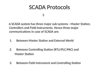 SCADA Protocols
2
A SCADA system has three major sub-systems - Master Station,
Controllers and Field Instruments. Hence three major
communications in case of SCADA are:
1. Between Master Station and External World
2. Between Controlling Station (RTU/PLC/PAC) and
Master Station
3. Between Field Instrument and Controlling Station
 